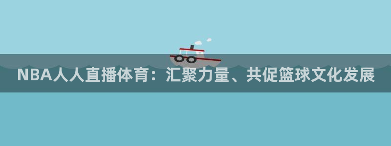 下载五星体育 直播观看：NBA人人直播体育：汇聚力量、共促篮球文化发展